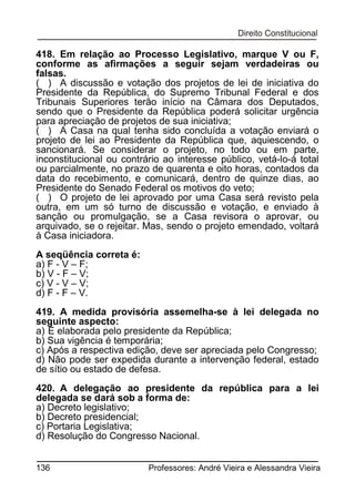 418. Em relação ao Processo Legislativo, marque V ou F,
conforme as afirmações a seguir sejam verdadeiras ou
falsas.
( ) A discussão e votação dos projetos de lei de iniciativa do
Presidente da República, do Supremo Tribunal Federal e dos
Tribunais Superiores terão início na Câmara dos Deputados,
sendo que o Presidente da República poderá solicitar urgência
para apreciação de projetos de sua iniciativa;
( ) A Casa na qual tenha sido concluída a votação enviará o
projeto de lei ao Presidente da República que, aquiescendo, o
sancionará. Se considerar o projeto, no todo ou em parte,
inconstitucional ou contrário ao interesse público, vetá-lo-á total
ou parcialmente, no prazo de quarenta e oito horas, contados da
data do recebimento, e comunicará, dentro de quinze dias, ao
Presidente do Senado Federal os motivos do veto;
( ) O projeto de lei aprovado por uma Casa será revisto pela
outra, em um só turno de discussão e votação, e enviado à
sanção ou promulgação, se a Casa revisora o aprovar, ou
arquivado, se o rejeitar. Mas, sendo o projeto emendado, voltará
à Casa iniciadora.
A seqüência correta é:
a) F - V – F;
b) V - F – V;
c) V - V – V;
d) F - F – V.
419. A medida provisória assemelha-se à lei delegada no
seguinte aspecto:
a) É elaborada pelo presidente da República;
b) Sua vigência é temporária;
c) Após a respectiva edição, deve ser apreciada pelo Congresso;
d) Não pode ser expedida durante a intervenção federal, estado
de sítio ou estado de defesa.
420. A delegação ao presidente da república para a lei
delegada se dará sob a forma de:
a) Decreto legislativo;
b) Decreto presidencial;
c) Portaria Legislativa;
d) Resolução do Congresso Nacional.
136

Professores: André Vieira e Alessandra Vieira

 