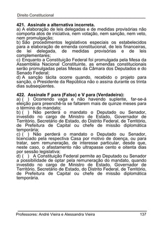 421. Assinale a alternativa incorreta.
a) A elaboração de leis delegadas e de medidas provisórias não
comporta atos de iniciativa, nem votação, nem sanção, nem veto,
nem promulgação;
b) São procedimentos legislativos especiais os estabelecidos
para a elaboração de emenda constitucional, de leis financeiras,
de lei delegada, de medidas provisórias e de leis
complementares;
c) Enquanto a Constituição Federal foi promulgada pela Mesa da
Assembléia Nacional Constituinte, as emendas constitucionais
serão promulgadas pelas Mesas da Câmara dos Deputados e do
Senado Federal;
d) A sanção tácita ocorre quando, recebido o projeto para
sanção, o Presidente da República não o assina durante os trinta
dias subseqüentes.
422. Assinale F para (Falso) e V para (Verdadeiro):
a) ( ) Ocorrendo vaga e não havendo suplente, far-se-á
eleição para preenchê-la se faltarem mais de quinze meses para
o término do mandato;
b) ( ) Não perderá o mandato o Deputado ou Senador,
investido no cargo de Ministro de Estado, Governador de
Território, Secretário de Estado, do Distrito Federal, de Território,
de Prefeitura de Capital ou chefe de missão diplomática
temporária;
c) ( ) Não perderá o mandato o Deputado ou Senador,
licenciado pela respectiva Casa por motivo de doença, ou para
tratar, sem remuneração, de interesse particular, desde que,
neste caso, o afastamento não ultrapasse cento e oitenta dias
por sessão legislativa;
d) ( ) A Constituição Federal permite ao Deputado ou Senador
a possibilidade de optar pela remuneração do mandato, quando
investido no cargo de Ministro de Estado, Governador de
Território, Secretário de Estado, do Distrito Federal, de Território,
de Prefeitura de Capital ou chefe de missão diplomática
temporária.

Professores: André Vieira e Alessandra Vieira

137

 