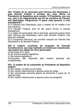 423. Projeto de lei aprovado pela Câmara dos Deputados e
pelo Senado Federal é enviado por esse último ao
Presidente da República para sanção. O Presidente, por sua
vez, veta a lei integralmente que foi de iniciativa da Câmara
dos Deputados. Pergunta-se: A quem cabe apreciar o veto
presidencial?
a) A Câmara dos Deputados, pois o projeto de lei vetado é de
sua iniciativa;
b) O Senado Federal, pois foi ele quem enviou à sanção
presidencial;
c) A ordem de apreciação não é relevante, devendo passar tanto
pela Câmara dos Deputados como pelo Senado Federal, sob
pena de nulidade;
d) O Congresso Nacional, em reunião conjunta da Câmara dos
Deputados e do Senado Federal.
424. A matéria constante da proposta de Emenda
Constitucional, que seja rejeitada ou havida por prejudicada,
não poderá ser objeto de nova apreciação:
a) No prazo de 5 anos;
b) Na mesma sessão legislativa;
c) Na mesma legislatura;
d) Enquanto não requerida pela maioria absoluta dos
congressistas.
425. O projeto de lei submetido ao Presidente da República
poderá:
a) Ser vetado, no todo ou em parte;
b) Ser vetado relativamente a apenas parte de artigo;
c) Ser sancionado somente depois de decorrido o prazo de 15
(quinze) dias;
d) Ser vetado relativamente a apenas parte de parágrafo.

138

Professores: André Vieira e Alessandra Vieira

 