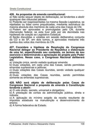 426. As propostas de emenda constitucional:
a) Não serão sequer objeto de deliberação, se tendentes a abolir
quaisquer das cláusulas pétreas;
b) Poderão ser reapresentadas na mesma Sessão Legislativa, se
rejeitadas ou tidas como prejudicadas, mediante assinatura da
maioria absoluta dos membros de cada uma das Casas do CN;
c) Podem ser aprovadas e promulgadas pelo CN, durante
intervenção federal, se esta tiver sido por ele decretada nas
hipóteses de coação ao Legislativo Estadual;
d) Serão discutidas e votadas em sessão deliberativa conjunta
da CD e do SF, em dois turnos, e aprovadas mediante três
quintos dos votos dos membros do CN.
427. Considere a hipótese de Resolução do Congresso
Nacional delegar ao Presidente da República a elaboração
de uma lei, especificando seu conteúdo, os termos de seu
exercício e determinando a apreciação do projeto pelo Poder
Legislativo. Nesse caso, o Congresso Nacional deliberará
em:
a) Votação única, sendo vedada qualquer emenda;
b) Duas votações, em cada uma das Casas, sendo permitidas
emendas supressivas e aditivas;
c) Duas votações das Casas reunidas, sendo vedada qualquer
emenda;
d) Duas votações das Casas reunidas, sendo permitidas
somente as emendas supressivas.
428. NÃO será objeto de deliberação pelas Casas do
Congresso Nacional a proposta de emenda à Constituição
tendente a abolir:
a) O voto direto, secreto, universal e obrigatório;
b) A prestação de contas da administração pública, direta e
indireta;
c) A aplicação do mínimo exigido da receita resultante de
impostos estaduais na manutenção e desenvolvimento do
ensino;
d) A forma federativa de Estado.

Professores: André Vieira e Alessandra Vieira

139

 