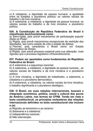 c) A cidadania; a dignidade da pessoa humana; a igualdade
entre os Estados o pluralismo político; os valores sociais do
trabalho e da livre iniciativa;
d) A soberania; a cidadania; a dignidade da pessoa humana; os
valores sociais do trabalho e da livre iniciativa; o pluralismo
político.
036. A Constituição da República Federativa do Brasil é
classificada doutrinariamente como:
a) Semi-rígida, pois prevê mecanismos de participação popular
direta no Poder;
b) Rígida, pois prevê mecanismos excepcionais de restrição das
liberdades, tais como estado de sítio e estado de defesa;
c) Flexível, pois caracteriza o Brasil como um Estado
Democrático de Direito;
d) Rígida, pois prevê processo especial para sua alteração, mais
rigoroso que o processo legislativo infraconstitucional.
037. Podem ser apontados como fundamentos da República
Federativa do Brasil:
a) A soberania e a segurança nacional;
b) A soberania, a cidadania, a dignidade da pessoa humana , os
valores sociais do trabalho e da livre iniciativa e o pluralismo
político;
c) A livre iniciativa, a dignidade do trabalhador, a soberania, a
cidadania e o pluralismo democrático;
d) A soberania, a cidadania, os valores sociais da livre iniciativa,
o trabalho dignificante e o pluralismo ideológico.
038. O Brasil, em suas relações internacionais, buscará a
integração econômica, política, social e cultural dos povos
da América Latina, nos termos da CFRB. Tendo em vista o
texto constitucional, os princípios norteadores das relações
internacionais definidos no texto constitucional não incluem
o (a):
a) Repúdio ao terrorismo e ao racismo;
b) Soberania e a cidadania;
c) Independência nacional;
d) Não intervenção.
14

Professores: André Vieira e Alessandra Vieira

 