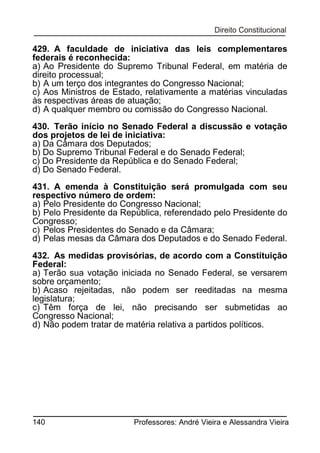 429. A faculdade de iniciativa das leis complementares
federais é reconhecida:
a) Ao Presidente do Supremo Tribunal Federal, em matéria de
direito processual;
b) A um terço dos integrantes do Congresso Nacional;
c) Aos Ministros de Estado, relativamente a matérias vinculadas
às respectivas áreas de atuação;
d) A qualquer membro ou comissão do Congresso Nacional.
430. Terão início no Senado Federal a discussão e votação
dos projetos de lei de iniciativa:
a) Da Câmara dos Deputados;
b) Do Supremo Tribunal Federal e do Senado Federal;
c) Do Presidente da República e do Senado Federal;
d) Do Senado Federal.
431. A emenda à Constituição será promulgada com seu
respectivo número de ordem:
a) Pelo Presidente do Congresso Nacional;
b) Pelo Presidente da República, referendado pelo Presidente do
Congresso;
c) Pelos Presidentes do Senado e da Câmara;
d) Pelas mesas da Câmara dos Deputados e do Senado Federal.
432. As medidas provisórias, de acordo com a Constituição
Federal:
a) Terão sua votação iniciada no Senado Federal, se versarem
sobre orçamento;
b) Acaso rejeitadas, não podem ser reeditadas na mesma
legislatura;
c) Têm força de lei, não precisando ser submetidas ao
Congresso Nacional;
d) Não podem tratar de matéria relativa a partidos políticos.

140

Professores: André Vieira e Alessandra Vieira

 