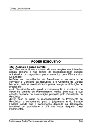PODER EXECUTIVO
443. Assinale a opção correta:
a) O Presidente ficará suspenso de suas funções nas infrações
penais comuns e nos crimes de responsabilidade quando
autorizados os respectivos processamentos pela Câmara dos
Deputados;
b) Entre as competências do Presidente se encontra a de
convocar o Conselho da República e o Conselho de Defesa
Nacional, embora eventualmente possa delegar a atribuição de
presidi-los;
c) A Constituição não prevê expressamente a existência do
cargo de Ministro do Planejamento, motivo pelo qual a sua
criação depende da estruturação proposta pelo Presidente da
República;
d) Em caso de crime de responsabilidade do Presidente da
República, a competência para o julgamento é do Senado
Federal, sendo que a condenação depende da deliberação
favorável do equivalente a 2/3 dos votos daquela Casa
Parlamentar.

Professores: André Vieira e Alessandra Vieira

145

 