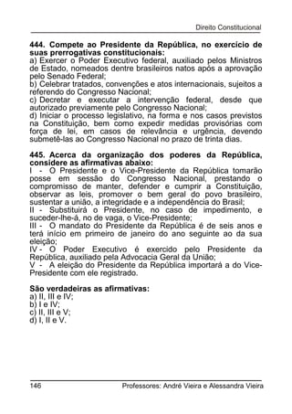 444. Compete ao Presidente da República, no exercício de
suas prerrogativas constitucionais:
a) Exercer o Poder Executivo federal, auxiliado pelos Ministros
de Estado, nomeados dentre brasileiros natos após a aprovação
pelo Senado Federal;
b) Celebrar tratados, convenções e atos internacionais, sujeitos a
referendo do Congresso Nacional;
c) Decretar e executar a intervenção federal, desde que
autorizado previamente pelo Congresso Nacional;
d) Iniciar o processo legislativo, na forma e nos casos previstos
na Constituição, bem como expedir medidas provisórias com
força de lei, em casos de relevância e urgência, devendo
submetê-las ao Congresso Nacional no prazo de trinta dias.
445. Acerca da organização dos poderes da República,
considere as afirmativas abaixo:
I - O Presidente e o Vice-Presidente da República tomarão
posse em sessão do Congresso Nacional, prestando o
compromisso de manter, defender e cumprir a Constituição,
observar as leis, promover o bem geral do povo brasileiro,
sustentar a união, a integridade e a independência do Brasil;
II - Substituirá o Presidente, no caso de impedimento, e
suceder-lhe-á, no de vaga, o Vice-Presidente;
III - O mandato do Presidente da República é de seis anos e
terá início em primeiro de janeiro do ano seguinte ao da sua
eleição;
IV - O Poder Executivo é exercido pelo Presidente da
República, auxiliado pela Advocacia Geral da União;
V - A eleição do Presidente da República importará a do VicePresidente com ele registrado.
São verdadeiras as afirmativas:
a) II, III e IV;
b) I e IV;
c) II, III e V;
d) I, II e V.

146

Professores: André Vieira e Alessandra Vieira

 