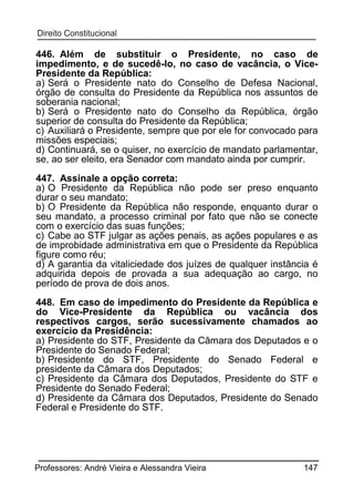 446. Além de substituir o Presidente, no caso de
impedimento, e de sucedê-lo, no caso de vacância, o VicePresidente da República:
a) Será o Presidente nato do Conselho de Defesa Nacional,
órgão de consulta do Presidente da República nos assuntos de
soberania nacional;
b) Será o Presidente nato do Conselho da República, órgão
superior de consulta do Presidente da República;
c) Auxiliará o Presidente, sempre que por ele for convocado para
missões especiais;
d) Continuará, se o quiser, no exercício de mandato parlamentar,
se, ao ser eleito, era Senador com mandato ainda por cumprir.
447. Assinale a opção correta:
a) O Presidente da República não pode ser preso enquanto
durar o seu mandato;
b) O Presidente da República não responde, enquanto durar o
seu mandato, a processo criminal por fato que não se conecte
com o exercício das suas funções;
c) Cabe ao STF julgar as ações penais, as ações populares e as
de improbidade administrativa em que o Presidente da República
figure como réu;
d) A garantia da vitaliciedade dos juízes de qualquer instância é
adquirida depois de provada a sua adequação ao cargo, no
período de prova de dois anos.
448. Em caso de impedimento do Presidente da República e
do Vice-Presidente da República ou vacância dos
respectivos cargos, serão sucessivamente chamados ao
exercício da Presidência:
a) Presidente do STF, Presidente da Câmara dos Deputados e o
Presidente do Senado Federal;
b) Presidente do STF, Presidente do Senado Federal e
presidente da Câmara dos Deputados;
c) Presidente da Câmara dos Deputados, Presidente do STF e
Presidente do Senado Federal;
d) Presidente da Câmara dos Deputados, Presidente do Senado
Federal e Presidente do STF.

Professores: André Vieira e Alessandra Vieira

147

 