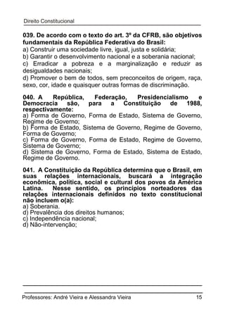 039. De acordo com o texto do art. 3º da CFRB, são objetivos
fundamentais da República Federativa do Brasil:
a) Construir uma sociedade livre, igual, justa e solidária;
b) Garantir o desenvolvimento nacional e a soberania nacional;
c) Erradicar a pobreza e a marginalização e reduzir as
desigualdades nacionais;
d) Promover o bem de todos, sem preconceitos de origem, raça,
sexo, cor, idade e quaisquer outras formas de discriminação.
040. A
República,
Federação,
Presidencialismo
e
Democracia
são,
para a Constituição
de 1988,
respectivamente:
a) Forma de Governo, Forma de Estado, Sistema de Governo,
Regime de Governo;
b) Forma de Estado, Sistema de Governo, Regime de Governo,
Forma de Governo;
c) Forma de Governo, Forma de Estado, Regime de Governo,
Sistema de Governo;
d) Sistema de Governo, Forma de Estado, Sistema de Estado,
Regime de Governo.
041. A Constituição da República determina que o Brasil, em
suas relações internacionais, buscará a integração
econômica, política, social e cultural dos povos da América
Latina.
Nesse sentido, os princípios norteadores das
relações internacionais definidos no texto constitucional
não incluem o(a):
a) Soberania.
d) Prevalência dos direitos humanos;
c) Independência nacional;
d) Não-intervenção;

Professores: André Vieira e Alessandra Vieira

15

 