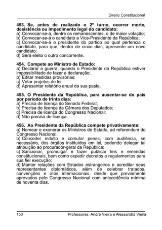 453. Se, antes de realizado o 2º turno, ocorrer morte,
desistência ou impedimento legal do candidato:
a) Convocar-se-á, dentre os remanescentes, o de maior votação;
b) Convocar-se-á o candidato a Vice-Presidente da República;
c) Convocar-se-á o presidente do partido ao qual pertencia o
candidato, para que, dentro de cinco dias, apresente um novo
candidato;
d) Será eleito o outro concorrente.
454. Compete ao Ministro de Estado:
a) Declarar a guerra, quando o Presidente da República estiver
impossibilitado de fazer a declaração;
b) Editar medidas provisórias;
c) Vetar projetos de lei;
d) Apresentar relatório anual da sua pasta.
455. O Presidente da República, para ausentar-se do país
por período de trinta dias:
a) Precisa de licença do Senado Federal;
b) Precisa de licença da Câmara dos Deputados;
c) Precisa de licença do Congresso Nacional;
d) Não precisa de licença.
456. Ao Presidente da República compete privativamente:
a) Nomear e exonerar os Ministros de Estado, ad referendum do
Congresso Nacional;
b) Conceder indulto e comutar penas, com audiência, se
necessário, dos órgãos instituídos em lei, podendo delegar tal
atribuição ao procurador-geral da República;
c) Sancionar, promulgar e fazer publicar leis e emendas
constitucionais, bem como expedir decretos e regulamentos para
sua fiel execução;
d) Manter relações com Estados estrangeiros e acreditar seus
representantes diplomáticos, além de celebrar tratados,
convenções e atos internacionais, desde que previamente
aprovados pelo Congresso Nacional com antecedência mínima
de noventa dias.

150

Professores: André Vieira e Alessandra Vieira

 