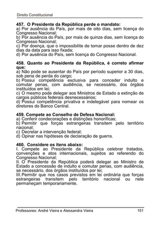 457. O Presidente da República perde o mandato:
a) Por ausência do País, por mais de oito dias, sem licença do
Congresso Nacional;
b) Por ausência do País, por mais de quinze dias, sem licença do
Congresso Nacional;
c) Por doença, que o impossibilite de tomar posse dentro de dez
dias da data para isso fixada;
d) Por ausência do País, sem licença do Congresso Nacional.
458. Quanto ao Presidente da República, é correto afirmar
que:
a) Não pode se ausentar do País por período superior a 30 dias,
sob pena de perda do cargo;
b) Possui competência exclusiva para conceder indulto e
comutar penas, com audiência, se necessário, dos órgãos
instituídos em lei;
c) O mesmo pode delegar aos Ministros de Estado a extinção de
cargos públicos federais desnecessários;
d) Possui competência privativa e indelegável para nomear os
diretores do Banco Central.
459. Compete ao Conselho de Defesa Nacional:
a) Conferir condecorações e distinções honoríficas;
b) Permitir que forças estrangeiras transitem pelo território
nacional;
c) Decretar a intervenção federal;
d) Opinar nas hipóteses de declaração de guerra.
460. Considere os itens abaixo:
I. Compete ao Presidente da República celebrar tratados,
convenções e atos internacionais, sujeitos ao referendo do
Congresso Nacional;
II. O Presidente da República poderá delegar ao Ministro de
Estado a concessão de indulto e comutar penas, com audiência,
se necessário, dos órgãos instituídos por lei;
III. Permitir que nos casos previstos em lei ordinária que forças
estrangeiras transitem pelo território nacional ou nele
permaneçam temporariamente.

Professores: André Vieira e Alessandra Vieira

151

 