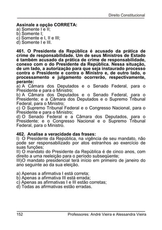 Assinale a opção CORRETA:
a) Somente I e II;
b) Somente I;
c) Somente e I, II e III;
d) Somente I e III.
461. O Presidente da República é acusado da prática de
crime de responsabilidade. Um de seus Ministros de Estado
é também acusado da prática de crime de responsabilidade,
conexo com o do Presidente da República. Nessa situação,
de um lado, a autorização para que seja instaurado processo
contra o Presidente e contra o Ministro e, de outro lado, o
processamento e julgamento ocorrerão, respectivamente,
perante:
a) A Câmara dos Deputados e o Senado Federal, para o
Presidente e para o Ministro;
b) A Câmara dos Deputados e o Senado Federal, para o
Presidente; e a Câmara dos Deputados e o Supremo Tribunal
Federal, para o Ministro;
c) O Supremo Tribunal Federal e o Congresso Nacional, para o
Presidente e para o Ministro;
d) O Senado Federal e a Câmara dos Deputados, para o
Presidente; e o Congresso Nacional e o Supremo Tribunal
Federal, para o Ministro.
462. Analise a veracidade das frases:
I) O Presidente da República, na vigência de seu mandato, não
pode ser responsabilizado por atos estranhos ao exercício de
suas funções;
II) O mandato do Presidente da República é de cinco anos, com
direito a uma reeleição para o período subseqüente;
III) O mandato presidencial terá início em primeiro de janeiro do
ano seguinte ao da sua eleição.
a) Apenas a afirmativa I está correta;
b) Apenas a afirmativa III está errada;
c) Apenas as afirmativas I e III estão corretas;
d) Todas as afirmativas estão erradas.

152

Professores: André Vieira e Alessandra Vieira

 