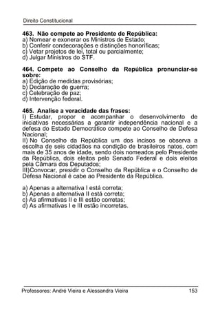 463. Não compete ao Presidente de República:
a) Nomear e exonerar os Ministros de Estado;
b) Conferir condecorações e distinções honoríficas;
c) Vetar projetos de lei, total ou parcialmente;
d) Julgar Ministros do STF.
464. Compete ao Conselho da República pronunciar-se
sobre:
a) Edição de medidas provisórias;
b) Declaração de guerra;
c) Celebração de paz;
d) Intervenção federal.
465. Analise a veracidade das frases:
I) Estudar, propor e acompanhar o desenvolvimento de
iniciativas necessárias a garantir independência nacional e a
defesa do Estado Democrático compete ao Conselho de Defesa
Nacional;
II) No Conselho da República um dos incisos se observa a
escolha de seis cidadãos na condição de brasileiros natos, com
mais de 35 anos de idade, sendo dois nomeados pelo Presidente
da República, dois eleitos pelo Senado Federal e dois eleitos
pela Câmara dos Deputados;
III) Convocar, presidir o Conselho da República e o Conselho de
Defesa Nacional é cabe ao Presidente da República.
a) Apenas a alternativa I está correta;
b) Apenas a alternativa II está correta;
c) As afirmativas II e III estão corretas;
d) As afirmativas I e III estão incorretas.

Professores: André Vieira e Alessandra Vieira

153

 