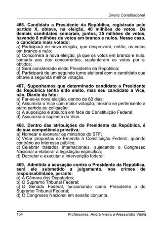 466. Candidato a Presidente da República, registrado pelo
partido X, obteve, na eleição, 40 milhões de votos. Os
demais candidatos somaram, juntos, 35 milhões de votos,
havendo 8 milhões de votos em branco e nulos. Nesse caso,
o candidato mais votado:
a) Participará de nova eleição, que desprezará, então, os votos
em branco e nulo;
b) Concorrerá à nova eleição, já que os votos em branco e nulo,
somado aos dos concorrentes, suplantaram os votos por si
obtidos;
c) Será considerado eleito Presidente da República;
d) Participará de um segundo turno eleitoral com o candidato que
obteve a segunda melhor votação.
467. Suponhamos que determinado candidato a Presidente
da República tenha sido eleito, mas seu candidato a Vice,
não. Diante do fato:
a) Far-se-ia nova eleição, dentro de 60 dias;
b) Assumiria o Vice com maior votação, mesmo se pertencente a
outro partido ou coligação;
c) A suposição é absurda em face da Constituição Federal;
d) Assumiria o suplente do Vice.
468. Dentro das atribuições do Presidente da República, é
de sua competência privativa:
a) Nomear e exonerar os ministros do STF;
b) Vetar propostas de Emenda à Constituição Federal, quando
contrário ao interesse público;
c) Celebrar tratados internacionais, sujeitando o Congresso
Nacional a elaborar a legislação específica;
d) Decretar e executar a intervenção federal.
469. Admitida a acusação contra o Presidente da República,
será ele submetido a julgamento, nos crimes de
responsabilidade, perante:
a) A Câmara dos Deputados;
b) O Supremo Tribunal Federal;
c) O Senado Federal, funcionando como Presidente o do
Supremo Tribunal Federal;
d) O Congresso Nacional em sessão conjunta.

154

Professores: André Vieira e Alessandra Vieira

 