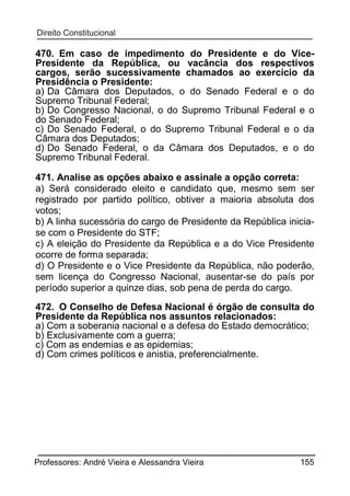 470. Em caso de impedimento do Presidente e do VicePresidente da República, ou vacância dos respectivos
cargos, serão sucessivamente chamados ao exercício da
Presidência o Presidente:
a) Da Câmara dos Deputados, o do Senado Federal e o do
Supremo Tribunal Federal;
b) Do Congresso Nacional, o do Supremo Tribunal Federal e o
do Senado Federal;
c) Do Senado Federal, o do Supremo Tribunal Federal e o da
Câmara dos Deputados;
d) Do Senado Federal, o da Câmara dos Deputados, e o do
Supremo Tribunal Federal.
471. Analise as opções abaixo e assinale a opção correta:
a) Será considerado eleito e candidato que, mesmo sem ser
registrado por partido político, obtiver a maioria absoluta dos
votos;
b) A linha sucessória do cargo de Presidente da República iniciase com o Presidente do STF;
c) A eleição do Presidente da República e a do Vice Presidente
ocorre de forma separada;
d) O Presidente e o Vice Presidente da República, não poderão,
sem licença do Congresso Nacional, ausentar-se do país por
período superior a quinze dias, sob pena de perda do cargo.
472. O Conselho de Defesa Nacional é órgão de consulta do
Presidente da República nos assuntos relacionados:
a) Com a soberania nacional e a defesa do Estado democrático;
b) Exclusivamente com a guerra;
c) Com as endemias e as epidemias;
d) Com crimes políticos e anistia, preferencialmente.

Professores: André Vieira e Alessandra Vieira

155

 