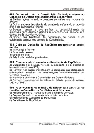 473. De acordo com a Constituição Federal, compete ao
Conselho de Defesa Nacional (marque a incorreta):
a) Efetivar ações visando o combate ao tráfico internacional de
drogas;
b) Opinar sobre a decretação do estado de defesa, do estado de
sítio e da intervenção federal;
c) Estudar, propor e acompanhar o desenvolvimento de
iniciativas necessárias a garantir a independência nacional e a
defesa do Estado democrático;
d) Opinar nas hipóteses de declaração de guerra e de
celebração da paz, nos termos da Constituição.
474. Cabe ao Conselho da República pronunciar-se sobre,
exceto;
a) Intervenção federal;
b) Estado de defesa;
c) Estado de sítio;
d) Edição de medidas provisórias.
475. Compete privativamente ao Presidente da República:
a) Suspender a execução, no todo ou em parte, de lei declarada
inconstitucional pelo STF;
b) Permitir, nos casos previstos em lei delegada, que delegações
estrangeiras transitem ou permaneçam temporariamente em
território nacional;
c) Nomear e exonerar o Governador do Distrito Federal;
d) Nomear e exonerar os Ministros de Estado, podendo ocorrer
“AD NUTUM”.
476. A convocação de Ministro de Estado para participar de
reunião do Conselho da República será feita pelo:
a) Próprio Conselho, mediante maioria simples de votos;
b) Próprio Conselho, por maioria absoluta de votos;
c) Presidente do Conselho da República;
d) Presidente da República.

156

Professores: André Vieira e Alessandra Vieira

 