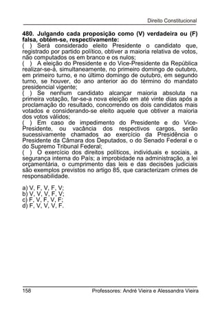 480. Julgando cada proposição como (V) verdadeira ou (F)
falsa, obtém-se, respectivamente:
( ) Será considerado eleito Presidente o candidato que,
registrado por partido político, obtiver a maioria relativa de votos,
não computados os em branco e os nulos;
( ) A eleição do Presidente e do Vice-Presidente da República
realizar-se-á, simultaneamente, no primeiro domingo de outubro,
em primeiro turno, e no último domingo de outubro, em segundo
turno, se houver, do ano anterior ao do término do mandato
presidencial vigente;
( ) Se nenhum candidato alcançar maioria absoluta na
primeira votação, far-se-a nova eleição em até vinte dias após a
proclamação do resultado, concorrendo os dois candidatos mais
votados e considerando-se eleito aquele que obtiver a maioria
dos votos válidos;
( ) Em caso de impedimento do Presidente e do VicePresidente, ou vacância dos respectivos cargos, serão
sucessivamente chamados ao exercício da Presidência o
Presidente da Câmara dos Deputados, o do Senado Federal e o
do Supremo Tribunal Federal;
( ) O exercício dos direitos políticos, individuais e sociais, a
segurança interna do País; a improbidade na administração, a lei
orçamentária, o cumprimento das leis e das decisões judiciais
são exemplos previstos no artigo 85, que caracterizam crimes de
responsabilidade.
a) V, F, V, F, V;
b) V, V, V, F, V;
c) F, V, F, V, F;
d) F, V, V, V, F.

158

Professores: André Vieira e Alessandra Vieira

 