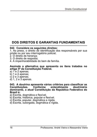 DOS DIREITOS E GARANTIAS FUNDAMENTAIS
042. Considere os seguintes direitos:
1. Ao preso, o direito de identificação dos responsáveis por sua
prisão ou por seu interrogatório policial;
2. O direito de herança;
3. O direito de resposta;
4. A impenhorabilidade do bem de família.
Assinale a alternativa que apresenta os itens tratados no
artigo 5º da Constituição Federal.
a) 1 e 2 apenas;
b) 1 e 4 apenas;
c) 2 e 3 apenas;
d) 1, 2 e 3 apenas.
043. A doutrina apresenta vários critérios para classificar as
Constituições.
Conforme
entendimento
doutrinário
dominante, a atual Constituição da República Federativa do
Brasil é:
a) Escrita, dogmática e flexível.
b) Escrita, histórica, popular e flexível.
c) Escrita, popular, dogmática e rígida.
d) Escrita, outorgada, dogmática e rígida.

16

Professores: André Vieira e Alessandra Vieira

 