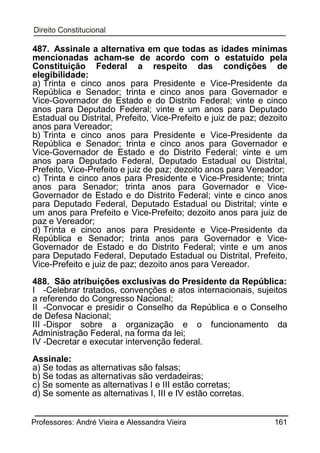 487. Assinale a alternativa em que todas as idades mínimas
mencionadas acham-se de acordo com o estatuído pela
Constituição Federal a respeito das condições de
elegibilidade:
a) Trinta e cinco anos para Presidente e Vice-Presidente da
República e Senador; trinta e cinco anos para Governador e
Vice-Governador de Estado e do Distrito Federal; vinte e cinco
anos para Deputado Federal; vinte e um anos para Deputado
Estadual ou Distrital, Prefeito, Vice-Prefeito e juiz de paz; dezoito
anos para Vereador;
b) Trinta e cinco anos para Presidente e Vice-Presidente da
República e Senador; trinta e cinco anos para Governador e
Vice-Governador de Estado e do Distrito Federal; vinte e um
anos para Deputado Federal, Deputado Estadual ou Distrital,
Prefeito, Vice-Prefeito e juiz de paz; dezoito anos para Vereador;
c) Trinta e cinco anos para Presidente e Vice-Presidente; trinta
anos para Senador; trinta anos para Governador e ViceGovernador de Estado e do Distrito Federal; vinte e cinco anos
para Deputado Federal, Deputado Estadual ou Distrital; vinte e
um anos para Prefeito e Vice-Prefeito; dezoito anos para juiz de
paz e Vereador;
d) Trinta e cinco anos para Presidente e Vice-Presidente da
República e Senador; trinta anos para Governador e ViceGovernador de Estado e do Distrito Federal; vinte e um anos
para Deputado Federal, Deputado Estadual ou Distrital, Prefeito,
Vice-Prefeito e juiz de paz; dezoito anos para Vereador.
488. São atribuições exclusivas do Presidente da República:
I -Celebrar tratados, convenções e atos internacionais, sujeitos
a referendo do Congresso Nacional;
II -Convocar e presidir o Conselho da República e o Conselho
de Defesa Nacional;
III -Dispor sobre a organização e o funcionamento da
Administração Federal, na forma da lei;
IV -Decretar e executar intervenção federal.
Assinale:
a) Se todas as alternativas são falsas;
b) Se todas as alternativas são verdadeiras;
c) Se somente as alternativas I e III estão corretas;
d) Se somente as alternativas I, III e IV estão corretas.
Professores: André Vieira e Alessandra Vieira

161

 