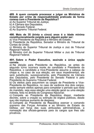 489. A quem compete processar e julgar os Ministros de
Estado por crime de responsabilidade praticada de forma
conexa com o Presidente da República?
a) Ao Superior Tribunal de Justiça;
b) A Câmara dos Deputados;
c) Ao Senado Federal;
d) Ao Supremo Tribunal Federal.
490. Mais de 35 (trinta e cinco) anos é a idade mínima
constitucionalmente exigida para alguém poder ser:
a) Vice Presidente da República e Ministro de Estado;
b) Presidente da República, Senador e Ministro do Tribunal de
Contas da União;
c) Ministro do Superior Tribunal de Justiça e Juiz de Tribunal
Regional Federal;
d) Ministro civil do Superior Tribunal Militar e Juiz de Tribunal
Regional Federal.
491. Sobre o Poder Executivo, assinale a única opção
correta.
a) Na eleição para Presidente da República, se antes do
segundo turno ocorrera morte do candidato a Presidente da
República, o candidato a Vice-Presidente assume a cabeça da
chapa e, no caso de sua eleição, em seus impedimentos, ele
será substituído, sucessivamente, pelo Presidente da Câmara
dos Deputados, pelo Presidente do Senado Federal e pelo
Presidente do Supremo Tribunal Federal;
b) Os eleitos para assumirem os cargos de Presidente e VicePresidente da República, no caso de vacância dos dois cargos,
serão sempre eleitos apenas para completar o período que resta
do mandato, seja essa eleição uma eleição geral ou uma eleição
indireta, feita no âmbito do Congresso Nacional;
c) Compete ao Presidente da República dispor, mediante
decreto, sobre a criação ou extinção de órgãos públicos, desde
que não implique aumento de despesa;
d) Compete ao Presidente da República exercer o comando
supremo das Forças Armadas e ao Ministro de Estado da
Defesa, por força das suas atribuições administrativas, a
nomeação dos oficiais-generais para os cargos que lhes são
privativos.

162

Professores: André Vieira e Alessandra Vieira

 