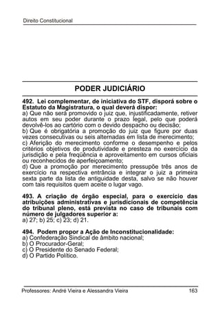 PODER JUDICIÁRIO
492. Lei complementar, de iniciativa do STF, disporá sobre o
Estatuto da Magistratura, o qual deverá dispor:
a) Que não será promovido o juiz que, injustificadamente, retiver
autos em seu poder durante o prazo legal, pelo que poderá
devolvê-los ao cartório com o devido despacho ou decisão;
b) Que é obrigatória a promoção do juiz que figure por duas
vezes consecutivas ou seis alternadas em lista de merecimento;
c) Aferição do merecimento conforme o desempenho e pelos
critérios objetivos de produtividade e presteza no exercício da
jurisdição e pela freqüência e aproveitamento em cursos oficiais
ou reconhecidos de aperfeiçoamento;
d) Que a promoção por merecimento pressupõe três anos de
exercício na respectiva entrância e integrar o juiz a primeira
sexta parte da lista de antiguidade desta, salvo se não houver
com tais requisitos quem aceite o lugar vago.
493. A criação de órgão especial, para o exercício das
atribuições administrativas e jurisdicionais de competência
do tribunal pleno, está prevista no caso de tribunais com
número de julgadores superior a:
a) 27; b) 25; c) 23; d) 21.
494. Podem propor a Ação de Inconstitucionalidade:
a) Confederação Sindical de âmbito nacional;
b) O Procurador-Geral;
c) O Presidente do Senado Federal;
d) O Partido Político.

Professores: André Vieira e Alessandra Vieira

163

 