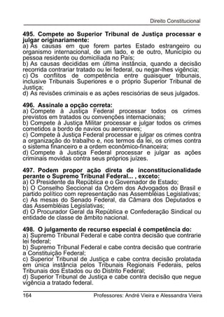 495. Compete ao Superior Tribunal de Justiça processar e
julgar originariamente:
a) As causas em que forem partes Estado estrangeiro ou
organismo internacional, de um lado, e de outro, Município ou
pessoa residente ou domiciliada no País;
b) As causas decididas em última instância, quando a decisão
recorrida contrariar tratado ou lei federal, ou negar-lhes vigência;
c) Os conflitos de competência entre quaisquer tribunais,
inclusive Tribunais Superiores e o próprio Superior Tribunal de
Justiça;
d) As revisões criminais e as ações rescisórias de seus julgados.
496. Assinale a opção correta:
a) Compete à Justiça Federal processar todos os crimes
previstos em tratados ou convenções internacionais;
b) Compete à Justiça Militar processar e julgar todos os crimes
cometidos a bordo de navios ou aeronaves;
c) Compete à Justiça Federal processar e julgar os crimes contra
a organização do trabalho e, nos termos da lei, os crimes contra
o sistema financeiro e a ordem econômico-financeira;
d) Compete à Justiça Federal processar e julgar as ações
criminais movidas contra seus próprios juízes.
497. Podem propor ação direta de inconstitucionalidade
perante o Supremo Tribunal Federal... , exceto:
a) O Presidente da República e o Governador de Estado;
b) O Conselho Seccional da Ordem dos Advogados do Brasil e
partido político com representação nas Assembléias Legislativas;
c) As mesas do Senado Federal, da Câmara dos Deputados e
das Assembléias Legislativas;
d) O Procurador Geral da República e Confederação Sindical ou
entidade de classe de âmbito nacional.
498. O julgamento de recurso especial é competência do:
a) Supremo Tribunal Federal e cabe contra decisão que contrarie
lei federal;
b) Supremo Tribunal Federal e cabe contra decisão que contrarie
a Constituição Federal;
c) Superior Tribunal de Justiça e cabe contra decisão prolatada
em única instância pelos Tribunais Regionais Federais, pelos
Tribunais dos Estados ou do Distrito Federal;
d) Superior Tribunal de Justiça e cabe contra decisão que negue
vigência a tratado federal.
164

Professores: André Vieira e Alessandra Vieira

 