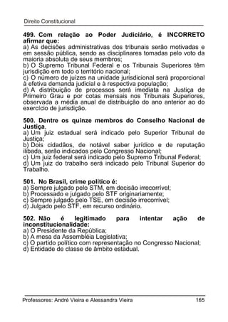 499. Com relação ao Poder Judiciário, é INCORRETO
afirmar que:
a) As decisões administrativas dos tribunais serão motivadas e
em sessão pública, sendo as disciplinares tomadas pelo voto da
maioria absoluta de seus membros;
b) O Supremo Tribunal Federal e os Tribunais Superiores têm
jurisdição em todo o território nacional;
c) O número de juízes na unidade jurisdicional será proporcional
à efetiva demanda judicial e à respectiva população;
d) A distribuição de processos será imediata na Justiça de
Primeiro Grau e por cotas mensais nos Tribunais Superiores,
observada a média anual de distribuição do ano anterior ao do
exercício de jurisdição.
500. Dentre os quinze membros do Conselho Nacional de
Justiça,
a) Um juiz estadual será indicado pelo Superior Tribunal de
Justiça;
b) Dois cidadãos, de notável saber jurídico e de reputação
ilibada, serão indicados pelo Congresso Nacional;
c) Um juiz federal será indicado pelo Supremo Tribunal Federal;
d) Um juiz do trabalho será indicado pelo Tribunal Superior do
Trabalho.
501. No Brasil, crime político é:
a) Sempre julgado pelo STM, em decisão irrecorrível;
b) Processado e julgado pelo STF originariamente;
c) Sempre julgado pelo TSE, em decisão irrecorrível;
d) Julgado pelo STF, em recurso ordinário.
502. Não
é
legitimado
para
intentar
ação
de
inconstitucionalidade:
a) O Presidente da República;
b) A mesa da Assembléia Legislativa;
c) O partido político com representação no Congresso Nacional;
d) Entidade de classe de âmbito estadual.

Professores: André Vieira e Alessandra Vieira

165

 