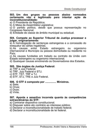 503. Um dos grupos ou pessoas abaixo nomeados
certamente não é legitimado para intentar ação de
inconstitucionalidade:
a) O Presidente da República;
b) A Mesa da Assembléia Legislativa;
c) O partido político, desde que possua representação no
Congresso Nacional;
d) Entidade de classe de âmbito municipal ou estadual.
504. Compete ao Superior Tribunal de Justiça processar e
julgar, originariamente:
a) A homologação de sentenças estrangeiras e a concessão do
exequatur às cartas rogatórias;
b) As causas entre Estado estrangeiro ou organismo
internacional e Município ou pessoa domiciliada ou residente no
País;
c) As causas fundadas em tratado ou contrato da União com
Estado estrangeiro ou organismo internacional;
d) Quaisquer causas envolvendo os Governadores dos Estados.
505. São órgãos da Justiça Federal:
a) TRF e Juiz Federal;
b) TRF, Juiz Federal e STJ;
c) STF, TST, TRF e TJ;
d) STF, STJ, TRE e Juiz Federal.
506. O STF é composto por ............... Ministros.
a) Sete;
b) Onze;
c) Doze;
d) Vinte.
507. Aponte a assertiva incorreta quanto às competências
extraordinárias do STF:
a) Contrariar dispositivo constitucional;
b) Dispuser sobre ato contrário ao interesse público;
c) Declarar a inconstitucionalidade de tratado federal;
d) Declarar a inconstitucionalidade de lei federal.

166

Professores: André Vieira e Alessandra Vieira

 