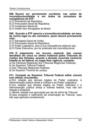 508. Deverá ser previamente ouvido(a), nas ações de
inconstitucionalidade e em todos os processos de
competência do STF:
a) O Presidente da República;
b) O Procurador-Geral da República;
c) O Congresso Nacional;
d) A Ordem dos Advogados do Brasil.
509. Quando o STF aprecia a inconstitucionalidade, em tese,
de norma legal ou ato normativo, quem deverá previamente
citar:
a) O Advogado-Geral da União;
b) O Procurador-Geral da República;
c) O Poder Legislativo, pois é sua competência elaborar leis;
d) O Poder Executivo, por ter praticado ato inconstitucional.
510. O julgamento, em recurso especial, das causas
decididas em única ou última instância pelos Tribunais de
Justiça dos Estados, quando a decisão recorrida contrariar
tratado ou lei federal, ou negar-lhes vigência, compete:
a) Às Câmaras Regionais dos Tribunais Regionais Federais;
b) Ao Supremo Tribunal Federal;
c) Aos Tribunais Regionais Federais;
d) Ao Superior Tribunal de Justiça.
511. Compete ao Supremo Tribunal Federal editar súmula
com efeitos vinculantes:
a) Em relação aos demais órgãos do Poder Judiciário, à
administração pública direta e indireta e ao Poder Legislativo;
b) Em relação aos demais órgãos do Poder Judiciário e à
administração pública direta e indireta federal, mas não em
relação à estadual;
c) Sendo vedada sua aprovação por ato de ofício do Tribunal;
d) Que ensejará o cabimento de reclamação ao Tribunal, caso
não seja aplicada corretamente.

Professores: André Vieira e Alessandra Vieira

167

 