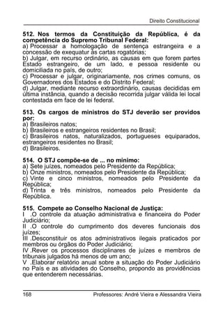 512. Nos termos da Constituição da República, é da
competência do Supremo Tribunal Federal:
a) Processar a homologação de sentença estrangeira e a
concessão de exequatur às cartas rogatórias;
b) Julgar, em recurso ordinário, as causas em que forem partes
Estado estrangeiro, de um lado, e pessoa residente ou
domiciliada no país, de outro;
c) Processar e julgar, originariamente, nos crimes comuns, os
Governadores dos Estados e do Distrito Federal;
d) Julgar, mediante recurso extraordinário, causas decididas em
última instância, quando a decisão recorrida julgar válida lei local
contestada em face de lei federal.
513. Os cargos de ministros do STJ deverão ser providos
por:
a) Brasileiros natos;
b) Brasileiros e estrangeiros residentes no Brasil;
c) Brasileiros natos, naturalizados, portugueses equiparados,
estrangeiros residentes no Brasil;
d) Brasileiros.
514. O STJ compõe-se de ... no mínimo:
a) Sete juízes, nomeados pelo Presidente da República;
b) Onze ministros, nomeados pelo Presidente da República;
c) Vinte e cinco ministros, nomeados pelo Presidente da
República;
d) Trinta e três ministros, nomeados pelo Presidente da
República.
515. Compete ao Conselho Nacional de Justiça:
I .O controle da atuação administrativa e financeira do Poder
Judiciário;
II .O controle do cumprimento dos deveres funcionais dos
juízes;
III .Desconstituir os atos administrativos ilegais praticados por
membros ou órgãos do Poder Judiciário;
IV .Rever os processos disciplinares de juízes e membros de
tribunais julgados há menos de um ano;
V .Elaborar relatório anual sobre a situação do Poder Judiciário
no País e as atividades do Conselho, propondo as providências
que entenderem necessárias.
168

Professores: André Vieira e Alessandra Vieira

 