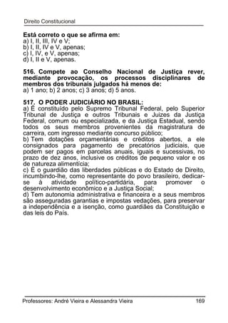 Está correto o que se afirma em:
a) I, II, III, IV e V;
b) I, II, IV e V, apenas;
c) I, IV, e V, apenas;
d) I, II e V, apenas.
516. Compete ao Conselho Nacional de Justiça rever,
mediante provocação, os processos disciplinares de
membros dos tribunais julgados há menos de:
a) 1 ano; b) 2 anos; c) 3 anos; d) 5 anos.
517. O PODER JUDICIÁRIO NO BRASIL:
a) É constituído pelo Supremo Tribunal Federal, pelo Superior
Tribunal de Justiça e outros Tribunais e Juizes da Justiça
Federal, comum ou especializada, e da Justiça Estadual, sendo
todos os seus membros provenientes da magistratura de
carreira, com ingresso mediante concurso público;
b) Tem dotações orçamentárias e créditos abertos, a ele
consignados para pagamento de precatórios judiciais, que
podem ser pagos em parcelas anuais, iguais e sucessivas, no
prazo de dez anos, inclusive os créditos de pequeno valor e os
de natureza alimentícia;
c) É o guardião das liberdades públicas e do Estado de Direito,
incumbindo-lhe, como representante do povo brasileiro, dedicarse à atividade político-partidária, para promover o
desenvolvimento econômico e a Justiça Social;
d) Tem autonomia administrativa e financeira e a seus membros
são asseguradas garantias e impostas vedações, para preservar
a independência e a isenção, como guardiães da Constituição e
das leis do País.

Professores: André Vieira e Alessandra Vieira

169

 