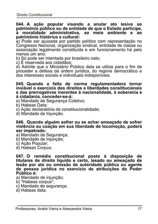 044. A ação popular visando a anular ato lesivo ao
patrimônio público ou de entidade de que o Estado participe,
à moralidade administrativa, ao meio ambiente e ao
patrimônio histórico e cultural:
a) Pode ser ajuizada por partido político com representação no
Congresso Nacional, organização sindical, entidade de classe ou
associação legalmente constituída e em funcionamento há pelo
menos um ano;
b) Só pode ser intentada por brasileiro nato;
c) É reservada aos cidadãos;
d) Admite que o Ministério Público dela se utilize para o fim de
proceder a defesa da ordem jurídica, do regime democrático e
dos interesses sociais e individuais indisponíveis.
045. Quando a falta de norma regulamentadora tornar
inviável o exercício dos direitos e liberdades constitucionais
e das prerrogativas inerentes à nacionalidade, à soberania e
à cidadania, conceder-se-á:
a) Mandado de Segurança Coletivo;
b) Habeas Data;
c) Ação declaratória de constitucionalidade;
d) Mandado de Injunção.
046. Quando alguém sofrer ou se achar ameaçado de sofrer
violência ou coação em sua liberdade de locomoção, poderá
ser impetrado:
a) Mandado de Segurança;
b) Mandado de Injunção;
c) Ação Popular;
d) Habeas Corpus.
047. O remédio constitucional posto à disposição de
titulares de direito líquido e certo, lesado ou ameaçado de
lesão por ato ou omissão de autoridade pública ou agente
de pessoa jurídica no exercício de atribuições do Poder
Público é:
a) Mandado de injunção;
b) "Habeas corpus";
c) Mandado de segurança;
d) Habeas data.

Professores: André Vieira e Alessandra Vieira

17

 
