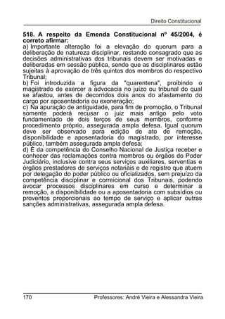 518. A respeito da Emenda Constitucional nº 45/2004, é
correto afirmar:
a) Importante alteração foi a elevação do quorum para a
deliberação de natureza disciplinar, restando consagrado que as
decisões administrativas dos tribunais devem ser motivadas e
deliberadas em sessão pública, sendo que as disciplinares estão
sujeitas à aprovação de três quintos dos membros do respectivo
Tribunal;
b) Foi introduzida a figura da "quarentena", proibindo o
magistrado de exercer a advocacia no juízo ou tribunal do qual
se afastou, antes de decorridos dois anos do afastamento do
cargo por aposentadoria ou exoneração;
c) Na apuração de antiguidade, para fim de promoção, o Tribunal
somente poderá recusar o juiz mais antigo pelo voto
fundamentado de dois terços de seus membros, conforme
procedimento próprio, assegurada ampla defesa. Igual quorum
deve ser observado para edição de ato de remoção,
disponibilidade e aposentadoria do magistrado, por interesse
público, também assegurada ampla defesa;
d) É da competência do Conselho Nacional de Justiça receber e
conhecer das reclamações contra membros ou órgãos do Poder
Judiciário, inclusive contra seus serviços auxiliares, serventias e
órgãos prestadores de serviços notariais e de registro que atuem
por delegação do poder público ou oficializados, sem prejuízo da
competência disciplinar e correicional dos Tribunais, podendo
avocar processos disciplinares em curso e determinar a
remoção, a disponibilidade ou a aposentadoria com subsídios ou
proventos proporcionais ao tempo de serviço e aplicar outras
sanções administrativas, assegurada ampla defesa.

170

Professores: André Vieira e Alessandra Vieira

 