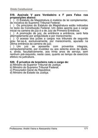 519. Assinale V para Verdadeiro e F para Falso nas
proposições abaixo:
( ) O Estatuto da Magistratura é matéria de lei complementar,
de iniciativa do Supremo Tribunal Federal;
( ) Os princípios do Estatuto da Magistratura estão indicados
no texto da Constituição Federal. Um deles aponta que o cargo
inicial na carreira de juiz é o de Juiz de Primeira Entrância;
( ) A promoção de juiz, de entrância a entrância, será feita
alternadamente por antigUidade e por merecimento;
( ) O acesso dos juízes a cargos nos tribunais de segundo
grau far-se-á, exclusivamente, por merecimento, apurado na
última entrância da carreira de juiz;
( ) Um juiz se aposenta com proventos integrais,
compulsoriamente, por invalidez ou aos setenta anos de idade,
e, ainda, facultativamente, aos trinta anos de serviço, sem
nenhum pré-requisito, neste caso, quanto ao tempo de exercício
efetivo na judicatura.
520. É privativo de brasileiro nato o cargo de:
a) Ministro do Superior Tribunal de Justiça;
b) Ministro do Supremo Tribunal Federal;
c) Procurador-Geral da República;
d) Ministro de Estado da Justiça.

Professores: André Vieira e Alessandra Vieira

171

 