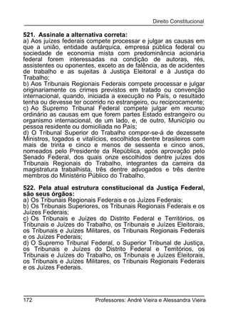521. Assinale a alternativa correta:
a) Aos juízes federais compete processar e julgar as causas em
que a união, entidade autárquica, empresa pública federal ou
sociedade de economia mista com predominância acionária
federal forem interessadas na condição de autoras, rés,
assistentes ou oponentes, exceto as de falência, as de acidentes
de trabalho e as sujeitas à Justiça Eleitoral e à Justiça do
Trabalho;
b) Aos Tribunais Regionais Federais compete processar e julgar
originariamente os crimes previstos em tratado ou convenção
internacional, quando, iniciada a execução no País, o resultado
tenha ou devesse ter ocorrido no estrangeiro, ou reciprocamente;
c) Ao Supremo Tribunal Federal compete julgar em recurso
ordinário as causas em que forem partes Estado estrangeiro ou
organismo internacional, de um lado, e, de outro, Município ou
pessoa residente ou domiciliada no País;
d) O Tribunal Superior do Trabalho compor-se-á de dezessete
Ministros, togados e vitalícios, escolhidos dentre brasileiros com
mais de trinta e cinco e menos de sessenta e cinco anos,
nomeados pelo Presidente da República, após aprovação pelo
Senado Federal, dos quais onze escolhidos dentre juízes dos
Tribunais Regionais do Trabalho, integrantes da carreira da
magistratura trabalhista, três dentre advogados e três dentre
membros do Ministério Público do Trabalho.
522. Pela atual estrutura constitucional da Justiça Federal,
são seus órgãos:
a) Os Tribunais Regionais Federais e os Juízes Federais;
b) Os Tribunais Superiores, os Tribunais Regionais Federais e os
Juízes Federais;
c) Os Tribunais e Juízes do Distrito Federal e Territórios, os
Tribunais e Juízes do Trabalho, os Tribunais e Juízes Eleitorais,
os Tribunais e Juízes Militares, os Tribunais Regionais Federais
e os Juízes Federais;
d) O Supremo Tribunal Federal, o Superior Tribunal de Justiça,
os Tribunais e Juízes do Distrito Federal e Territórios, os
Tribunais e Juízes do Trabalho, os Tribunais e Juízes Eleitorais,
os Tribunais e Juízes Militares, os Tribunais Regionais Federais
e os Juízes Federais.

172

Professores: André Vieira e Alessandra Vieira

 