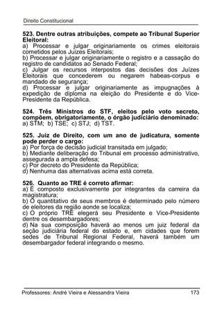 523. Dentre outras atribuições, compete ao Tribunal Superior
Eleitoral:
a) Processar e julgar originariamente os crimes eleitorais
cometidos pelos Juizes Eleitorais;
b) Processar e julgar originariamente o registro e a cassação do
registro de candidatos ao Senado Federal;
c) Julgar os recursos interpostos das decisões dos Juízes
Eleitorais que concederem ou negarem habeas-corpus e
mandado de segurança;
d) Processar e julgar originariamente as impugnações à
expedição de diploma na eleição do Presidente e do VicePresidente da República.
524. Três Ministros do STF, eleitos pelo voto secreto,
compõem, obrigatoriamente, o órgão judiciário denominado:
a) STM; b) TSE; c) STJ; d) TST.
525. Juiz de Direito, com um ano de judicatura, somente
pode perder o cargo:
a) Por força de decisão judicial transitada em julgado;
b) Mediante deliberação do Tribunal em processo administrativo,
assegurada a ampla defesa;
c) Por decreto do Presidente da República;
d) Nenhuma das alternativas acima está correta.
526. Quanto ao TRE é correto afirmar:
a) É composto exclusivamente por integrantes da carreira da
magistratura;
b) O quantitativo de seus membros é determinado pelo número
de eleitores da região aonde se localiza;
c) O próprio TRE elegerá seu Presidente e Vice-Presidente
dentre os desembargadores;
d) Na sua composição haverá ao menos um juiz federal da
seção judiciária federal do estado e, em cidades que forem
sedes de Tribunal Regional Federal, haverá também um
desembargador federal integrando o mesmo.

Professores: André Vieira e Alessandra Vieira

173

 