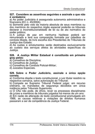 527. Considere as assertivas seguintes e assinale a que não
é verdadeira:
a) Ao poder Judiciário é assegurada autonomia administrativa e
financeira (EC n. 45/2004);
b) Somente pelo voto da maioria absoluta de seus membros ou
dos membros do respectivo órgão especial poderão os tribunais
declarar a inconstitucionalidade de lei ou de ato normativo do
poder público;
c) A justiça de paz em nenhuma hipótese poderá ser
remunerada e terá sua composição formada por cidadãos de
conduta ilibada, de livre escolha dos Presidentes do Tribunais de
Justiça dos Estado;
d) As custas e emolumentos serão destinados exclusivamente
ao custeio dos serviços afetos às atividades específicas da
Justiça.
528. A Justiça Militar Estadual é constituída em primeiro
grau pelos:
a) Conselhos de Disciplina;
b) Conselhos de Justiça;
c) Conselhos de Conduta Policial-Militar;
d) Juizados Especiais.
529. Sobre o Poder Judiciário, assinale a única opção
correta.
a) Conforme dispõe o texto constitucional, o juiz titular residirá na
respectiva comarca, salvo autorização do Tribunal;
b) Compete ao Supremo Tribunal Federal julgar, em recurso
ordinário, os mandados de segurança decididos em única
instância pelos Tribunais Superiores;
c) O CNJ não pode, de ofício, rever os processos disciplinares
de juízes e membros de tribunais julgados há menos de um ano;
d) Em razão de alteração do texto constitucional promulgado em
1988, as causas relativas a violações de direitos humanos
passaram a ser de competência da Justiça Federal.

174

Professores: André Vieira e Alessandra Vieira

 