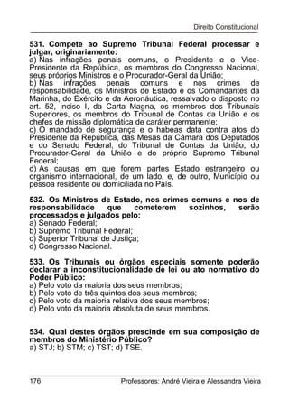 531. Compete ao Supremo Tribunal Federal processar e
julgar, originariamente:
a) Nas infrações penais comuns, o Presidente e o VicePresidente da República, os membros do Congresso Nacional,
seus próprios Ministros e o Procurador-Geral da União;
b) Nas infrações penais comuns e nos crimes de
responsabilidade, os Ministros de Estado e os Comandantes da
Marinha, do Exército e da Aeronáutica, ressalvado o disposto no
art. 52, inciso I, da Carta Magna, os membros dos Tribunais
Superiores, os membros do Tribunal de Contas da União e os
chefes de missão diplomática de caráter permanente;
c) O mandado de segurança e o habeas data contra atos do
Presidente da República, das Mesas da Câmara dos Deputados
e do Senado Federal, do Tribunal de Contas da União, do
Procurador-Geral da União e do próprio Supremo Tribunal
Federal;
d) As causas em que forem partes Estado estrangeiro ou
organismo internacional, de um lado, e, de outro, Município ou
pessoa residente ou domiciliada no País.
532. Os Ministros de Estado, nos crimes comuns e nos de
responsabilidade
que
cometerem
sozinhos,
serão
processados e julgados pelo:
a) Senado Federal;
b) Supremo Tribunal Federal;
c) Superior Tribunal de Justiça;
d) Congresso Nacional.
533. Os Tribunais ou órgãos especiais somente poderão
declarar a inconstitucionalidade de lei ou ato normativo do
Poder Público:
a) Pelo voto da maioria dos seus membros;
b) Pelo voto de três quintos dos seus membros;
c) Pelo voto da maioria relativa dos seus membros;
d) Pelo voto da maioria absoluta de seus membros.
534. Qual destes órgãos prescinde em sua composição de
membros do Ministério Público?
a) STJ; b) STM; c) TST; d) TSE.

176

Professores: André Vieira e Alessandra Vieira

 