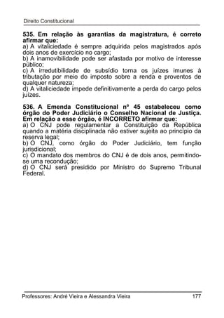 535. Em relação às garantias da magistratura, é correto
afirmar que:
a) A vitaliciedade é sempre adquirida pelos magistrados após
dois anos de exercício no cargo;
b) A inamovibilidade pode ser afastada por motivo de interesse
público;
c) A irredutibilidade de subsídio torna os juízes imunes à
tributação por meio do imposto sobre a renda e proventos de
qualquer natureza;
d) A vitaliciedade impede definitivamente a perda do cargo pelos
juízes.
536. A Emenda Constitucional nº 45 estabeleceu como
órgão do Poder Judiciário o Conselho Nacional de Justiça.
Em relação a esse órgão, é INCORRETO afirmar que:
a) O CNJ pode regulamentar a Constituição da República
quando a matéria disciplinada não estiver sujeita ao princípio da
reserva legal;
b) O CNJ, como órgão do Poder Judiciário, tem função
jurisdicional;
c) O mandato dos membros do CNJ é de dois anos, permitindose uma recondução;
d) O CNJ será presidido por Ministro do Supremo Tribunal
Federal.

Professores: André Vieira e Alessandra Vieira

177

 