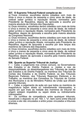 537. O Supremo Tribunal Federal compõe-se de:
a) Treze ministros, escolhidos dentre cidadãos com mais de
trinta e cinco e menos de sessenta e cinco anos de idade, de
notável saber jurídico e reputação ilibada, nomeados pelo
Presidente da República, depois de aprovada a escolha por
maioria absoluta da Câmara dos Deputados;
b) Onze ministros, escolhidos dentre cidadãos com mais de trinta
e cinco e menos de sessenta e cinco anos de idade, de notável
saber jurídico e reputação ilibada, nomeados pelo Presidente da
República, depois de aprovada a escolha pela maioria absoluta
do Congresso Nacional;
c) Onze ministros, escolhidos dentre cidadãos com mais de trinta
e cinco e menos de sessenta e cinco anos de idade, de notável
saber jurídico e reputação ilibada, nomeados pelo Presidente da
República, depois de aprovada a escolha por dois terços dos
membros da Câmara dos Deputados;
d) Onze ministros, escolhidos dentre cidadãos com mais de trinta
e cinco e menos de sessenta e cinco anos de idade, de notável
saber jurídico e reputação ilibada, nomeados pelo Presidente da
República, depois de aprovada a escolha pela maioria absoluta
do Senado Federal.
538. Quanto ao Superior Tribunal de Justiça:
I – Cabe, o julgamento nos crimes comuns, os Governadores
dos Estados e do Distrito Federal, e, nestes e nos de
responsabilidade, os desembargadores dos Tribunais de Justiça
dos Estados e do Distrito Federal, os membros dos Tribunais de
Contas dos Estados e do Distrito Federal, os dos Tribunais
Regionais Federais, dos Tribunais Regionais Eleitorais e do
Trabalho, os membros dos Conselhos ou Tribunais de Contas
dos Municípios e os do Ministério Público da União que oficiem
perante tribunais;
II – Cabe, o julgamento da ação em que todos os membros da
magistratura sejam direta ou indiretamente interessados, e
aquela em que mais da metade dos membros do tribunal de
origem estejam impedidos ou sejam direta ou indiretamente
interessados;
III - Os conflitos de competência entre quaisquer tribunais,
ressalvado o disposto no art. 102, I, "o", bem como entre tribunal
e juízes a ele não vinculados e entre juízes vinculados a tribunais
diversos.
178

Professores: André Vieira e Alessandra Vieira

 
