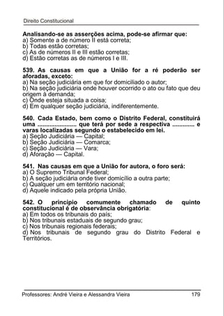 Analisando-se as asserções acima, pode-se afirmar que:
a) Somente a de número II está correta;
b) Todas estão corretas;
c) As de números II e III estão corretas;
d) Estão corretas as de números l e III.
539. As causas em que a União for a ré poderão ser
aforadas, exceto:
a) Na seção judiciária em que for domiciliado o autor;
b) Na seção judiciária onde houver ocorrido o ato ou fato que deu
origem à demanda;
c) Onde esteja situada a coisa;
d) Em qualquer seção judiciária, indiferentemente.
540. Cada Estado, bem como o Distrito Federal, constituirá
uma ....................... que terá por sede a respectiva ............. e
varas localizadas segundo o estabelecido em lei.
a) Seção Judiciária — Capital;
b) Seção Judiciária — Comarca;
c) Seção Judiciária — Vara;
d) Aforação — Capital.
541. Nas causas em que a União for autora, o foro será:
a) O Supremo Tribunal Federal;
b) A seção judiciária onde tiver domicílio a outra parte;
c) Qualquer um em território nacional;
d) Aquele indicado pela própria União.
542. O princípio comumente chamado de quinto
constitucional é de observância obrigatória:
a) Em todos os tribunais do país;
b) Nos tribunais estaduais de segundo grau;
c) Nos tribunais regionais federais;
d) Nos tribunais de segundo grau do Distrito Federal e
Territórios.

Professores: André Vieira e Alessandra Vieira

179

 