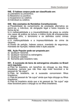 048. O habeas corpus pode ser classificado em:
a) Liberatório ou preventivo;
b) Resolutivo ou punitivo;
c) Suspensivo ou coletivo;
d) Individual ou coletivo.
049. São exemplos de Remédios Constitucionais:
a) Possibilidade do cumprimento de prestação alternativa ao
eximir-se, o indivíduo, de obrigação legal a todos imposta na
forma da lei;
b) A inafiançabilidade e a insuscetibilidade da graça ou anistia
nos casos de prática da tortura, o tráfico ilícito de entorpecentes
e drogas afins, o terrorismo e os definidos como crimes
hediondos;
c) A inafiançabilidade e a imprescritibilidade do crime de
racismo;
d) Direito de petição, habeas corpus, mandado de segurança,
mandado de injunção, habeas data e ação popular.
050. Ação Popular pode ser proposta por:
a) Qualquer nacional;
b) Qualquer nacional ou estrangeiro;
c) Qualquer cidadão;
d) Somente pelo brasileiro nato.
051. A sucessão de bens de estrangeiros situados no Brasil
será regulada:
a) Pela lei brasileira, em benefício do cônjuge ou dos filhos
brasileiros, sempre que não lhes seja mais favorável a lei
pessoal do "de cujus";
b) Pela lei brasileira, se à sucessão concorrerem filhos
brasileiros;
c) Pela lei pessoal do "de cujus" ainda que haja cônjuge ou filhos
brasileiros;
d) Pela lei brasileira ainda que a lei pessoal do "de cujus" seja
mais favorável para o cônjuge ou os filhos brasileiros.

18

Professores: André Vieira e Alessandra Vieira

 