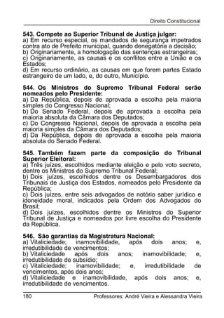 543. Compete ao Superior Tribunal de Justiça julgar:
a) Em recurso especial, os mandados de segurança impetrados
contra ato de Prefeito municipal, quando denegatória a decisão;
b) Originariamente, a homologação das sentenças estrangeiras;
c) Originariamente, as causas e os conflitos entre a União e os
Estados;
d) Em recurso ordinário, as causas em que forem partes Estado
estrangeiro de um lado, e, do outro, Município.
544. Os Ministros do Supremo Tribunal Federal serão
nomeados pelo Presidente:
a) Da República, depois de aprovada a escolha pela maioria
simples do Congresso Nacional;
b) Do Senado Federal, depois de aprovada a escolha pela
maioria absoluta da Câmara dos Deputados;
c) Do Congresso Nacional, depois de aprovada a escolha pela
maioria simples da Câmara dos Deputados;
d) Da República, depois de aprovada a escolha pela maioria
absoluta do Senado Federal.
545. Também fazem parte da composição do Tribunal
Superior Eleitoral:
a) Três juízes, escolhidos mediante eleição e pelo voto secreto,
dentre os Ministros do Supremo Tribunal Federal;
b) Dois juízes, escolhidos dentre os Desembargadores dos
Tribunais de Justiça dos Estados, nomeados pelo Presidente da
República;
c) Dois juízes, entre seis advogados de notório saber jurídico e
idoneidade moral, indicados pela Ordem dos Advogados do
Brasil;
d) Dois juízes, escolhidos dentre os Ministros do Superior
Tribunal de Justiça e nomeados por livre escolha do Presidente
da República.
546. São garantias da Magistratura Nacional:
a) Vitaliciedade; inamovibilidade, após dois anos; e,
irredutibilidade de vencimentos;
b) Vitaliciedade
após
dois
anos;
inamovibilidade;
e,
irredutibilidade de subsídio;
c) Vitaliciedade;
inamovibilidade;
e,
irredutibilidade
de
vencimentos, após dois anos;
d) Vitaliciedade e inamovibilidade, após dois anos; e,
irredutibilidade de vencimentos.
180

Professores: André Vieira e Alessandra Vieira

 