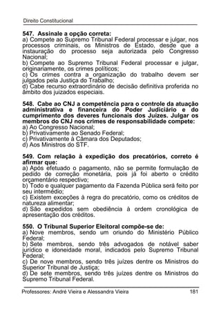 547. Assinale a opção correta:
a) Compete ao Supremo Tribunal Federal processar e julgar, nos
processos criminais, os Ministros de Estado, desde que a
instauração do processo seja autorizada pelo Congresso
Nacional;
b) Compete ao Supremo Tribunal Federal processar e julgar,
originariamente, os crimes políticos;
c) Os crimes contra a organização do trabalho devem ser
julgados pela Justiça do Trabalho;
d) Cabe recurso extraordinário de decisão definitiva proferida no
âmbito dos juizados especiais.
548. Cabe ao CNJ a competência para o controle da atuação
administrativa e financeira do Poder Judiciário e do
cumprimento dos deveres funcionais dos Juízes. Julgar os
membros do CNJ nos crimes de responsabilidade compete:
a) Ao Congresso Nacional;
b) Privativamente ao Senado Federal;
c) Privativamente à Câmara dos Deputados;
d) Aos Ministros do STF.
549. Com relação à expedição dos precatórios, correto é
afirmar que:
a) Após efetuado o pagamento, não se permite formulação de
pedido de correção monetária, pois já foi aberto o crédito
orçamentário respectivo;
b) Todo e qualquer pagamento da Fazenda Pública será feito por
seu intermédio;
c) Existem exceções à regra do precatório, como os créditos de
natureza alimentar;
d) São expedidos sem obediência à ordem cronológica de
apresentação dos créditos.
550. O Tribunal Superior Eleitoral compõe-se de:
a) Nove membros, sendo um oriundo do Ministério Público
Federal;
b) Sete membros, sendo três advogados de notável saber
jurídico e idoneidade moral, indicados pelo Supremo Tribunal
Federal;
c) De nove membros, sendo três juízes dentre os Ministros do
Superior Tribunal de Justiça;
d) De sete membros, sendo três juízes dentre os Ministros do
Supremo Tribunal Federal.
Professores: André Vieira e Alessandra Vieira

181

 