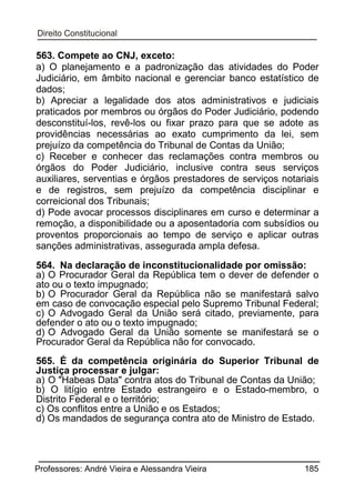 563. Compete ao CNJ, exceto:
a) O planejamento e a padronização das atividades do Poder
Judiciário, em âmbito nacional e gerenciar banco estatístico de
dados;
b) Apreciar a legalidade dos atos administrativos e judiciais
praticados por membros ou órgãos do Poder Judiciário, podendo
desconstituí-los, revê-los ou fixar prazo para que se adote as
providências necessárias ao exato cumprimento da lei, sem
prejuízo da competência do Tribunal de Contas da União;
c) Receber e conhecer das reclamações contra membros ou
órgãos do Poder Judiciário, inclusive contra seus serviços
auxiliares, serventias e órgãos prestadores de serviços notariais
e de registros, sem prejuízo da competência disciplinar e
correicional dos Tribunais;
d) Pode avocar processos disciplinares em curso e determinar a
remoção, a disponibilidade ou a aposentadoria com subsídios ou
proventos proporcionais ao tempo de serviço e aplicar outras
sanções administrativas, assegurada ampla defesa.
564. Na declaração de inconstitucionalidade por omissão:
a) O Procurador Geral da República tem o dever de defender o
ato ou o texto impugnado;
b) O Procurador Geral da República não se manifestará salvo
em caso de convocação especial pelo Supremo Tribunal Federal;
c) O Advogado Geral da União será citado, previamente, para
defender o ato ou o texto impugnado;
d) O Advogado Geral da União somente se manifestará se o
Procurador Geral da República não for convocado.
565. É da competência originária do Superior Tribunal de
Justiça processar e julgar:
a) O "Habeas Data" contra atos do Tribunal de Contas da União;
b) O litígio entre Estado estrangeiro e o Estado-membro, o
Distrito Federal e o território;
c) Os conflitos entre a União e os Estados;
d) Os mandados de segurança contra ato de Ministro de Estado.

Professores: André Vieira e Alessandra Vieira

185

 