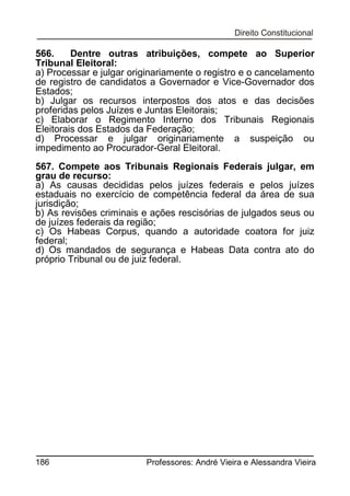 566.
Dentre outras atribuições, compete ao Superior
Tribunal Eleitoral:
a) Processar e julgar originariamente o registro e o cancelamento
de registro de candidatos a Governador e Vice-Governador dos
Estados;
b) Julgar os recursos interpostos dos atos e das decisões
proferidas pelos Juízes e Juntas Eleitorais;
c) Elaborar o Regimento Interno dos Tribunais Regionais
Eleitorais dos Estados da Federação;
d) Processar e julgar originariamente a suspeição ou
impedimento ao Procurador-Geral Eleitoral.
567. Compete aos Tribunais Regionais Federais julgar, em
grau de recurso:
a) As causas decididas pelos juízes federais e pelos juízes
estaduais no exercício de competência federal da área de sua
jurisdição;
b) As revisões criminais e ações rescisórias de julgados seus ou
de juízes federais da região;
c) Os Habeas Corpus, quando a autoridade coatora for juiz
federal;
d) Os mandados de segurança e Habeas Data contra ato do
próprio Tribunal ou de juiz federal.

186

Professores: André Vieira e Alessandra Vieira

 