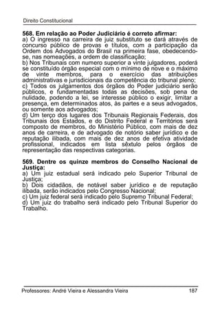 568. Em relação ao Poder Judiciário é correto afirmar:
a) O ingresso na carreira de juiz substituto se dará através de
concurso público de provas e títulos, com a participação da
Ordem dos Advogados do Brasil na primeira fase, obedecendose, nas nomeações, a ordem de classificação;
b) Nos Tribunais com numero superior a vinte julgadores, poderá
se constituído órgão especial com o mínimo de nove e o máximo
de vinte membros, para o exercício das atribuições
administrativas e jurisdicionais da competência do tribunal pleno;
c) Todos os julgamentos dos órgãos do Poder judiciário serão
públicos, e fundamentadas todas as decisões, sob pena de
nulidade, podendo a lei, se interesse público o exigir, limitar a
presença, em determinados atos, às partes e a seus advogados,
ou somente aos advogados;
d) Um terço dos lugares dos Tribunais Regionais Federais, dos
Tribunais dos Estados, e do Distrito Federal e Territórios será
composto de membros, do Ministério Público, com mais de dez
anos de carreira, e de advogado de notório saber jurídico e de
reputação ilibada, com mais de dez anos de efetiva atividade
profissional, indicados em lista sêxtulo pelos órgãos de
representação das respectivas categorias.
569. Dentre os quinze membros do Conselho Nacional de
Justiça:
a) Um juiz estadual será indicado pelo Superior Tribunal de
Justiça;
b) Dois cidadãos, de notável saber jurídico e de reputação
ilibada, serão indicados pelo Congresso Nacional;
c) Um juiz federal será indicado pelo Supremo Tribunal Federal;
d) Um juiz do trabalho será indicado pelo Tribunal Superior do
Trabalho.

Professores: André Vieira e Alessandra Vieira

187

 