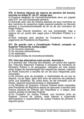 570. A famosa cláusula de reserva de plenário (ful bench),
prevista no artigo 97, da CF, obriga que:
a) Eventual alegação de inconstitucionalidade deve ser julgada
pelo STF, em sua composição plenária;
b) Somente pelo voto da maioria absoluta de seus membros ou
dos membros do respectivo órgão especial poderão os tribunais
declarar a inconstitucionalidade de lei ou de ato normativo do
Poder Público;
c) Em cada tribunal brasileiro, em sua composição, haja a
reserva de um quinto das vagas para o Ministério Público e a
OAB;
d) Será realizado pelo plenário do Congresso Nacional o
julgamento do Presidente da República.
571. De acordo com a Constituição Federal, compete ao
Superior Tribunal de Justiça julgar:
a) Os recursos especiais;
b) Os recursos extraordinários;
c) As apelações;
d) As ações diretas de inconstitucionalidade.
572. Uma das alternativas está correta. Assinale-a:
a) A exemplo dos Tribunais dos Estados, um quinto dos lugares
dos Tribunais Regionais Federais é composto de membros do
Ministério Público e de advogados, indicados em lista tríplice
pelos órgãos de representação das respectivas classes, cabendo
ao Poder Executivo a escolha de um de seus integrantes para
nomeação;
b) No primeiro grau de jurisdição, a vitaliciedade de um juiz se
adquire, via de regra, após dois anos de exercício da judicatura
como Juiz Substituto. Se, antes disso, for ele nomeado Juiz de
Direito, adquirirá automaticamente a vitaliciedade;
c) Os Ministros do Supremo Tribunal Federal serão nomeados
pelo Presidente da República depois de aprovada a escolha pela
maioria absoluta da Câmara dos Deputados e, a seguir, pela
maioria simples do Senado Federal;
d) Ao Conselho da Justiça Federal, que funciona junto ao
Superior Tribunal de Justiça, cabe exercer a supervisão
administrativa e orçamentária da Justiça Federal de primeiro e
segundo graus.

188

Professores: André Vieira e Alessandra Vieira

 