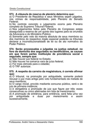 573. A cláusula de reserva de plenário determina que:
a) O Presidente da República e seus Ministros sejam julgados,
nos crimes de responsabilidade, pelo Plenário do Senado
Federal;
b) No controle concreto o julgamento ocorra pelo Plenário
completo do Supremo Tribunal Federal;
c) Nos julgamentos feitos pelo Plenário do Congresso esteja
assegurada a reserva de um quinto dos lugares para os oriundos
da Advocacia e do Ministério Público;
d) Somente pelo voto da maioria absoluta de seus membros ou
dos membros do respectivo órgão especial poderão os tribunais
declarar a inconstitucionalidade de lei ou de ato normativo do
Poder Público.
574. Serão processadas e julgadas na justiça estadual, no
foro do domicílio dos segurados ou beneficiários, as causas
em que forem partes instituição de previdência social e
segurado, sempre que:
a) Não houver juiz federal no Estado;
b) Não houver na comarca vara de juízo federal;
c) For mais cômodo para o cidadão;
d) O TRF autorizar.
575. A respeito da carreira da magistratura, é correto afirmar
que:
a) O tribunal, na promoção por antiguidade, somente poderá
recusar o juiz mais antigo pelo voto fundamentado da metade de
seus membros;
b) O cargo inicial, provido mediante concurso público, será o de
juiz de primeira instância;
c) é obrigatória a promoção de juiz que figure por três vezes
consecutivas ou cinco alternadas em lista de merecimento;
d) A promoção de entrância, para entrância, será feita uma vez
por antiguidade e duas por merecimento e assim
sucessivamente.

Professores: André Vieira e Alessandra Vieira

189

 