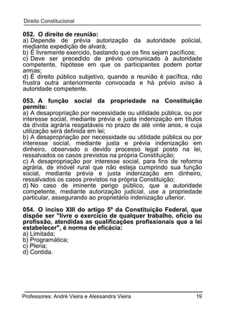 052. O direito de reunião:
a) Depende de prévia autorização da autoridade policial,
mediante expedição de alvará;
b) É livremente exercido, bastando que os fins sejam pacíficos;
c) Deve ser precedido de prévio comunicado à autoridade
competente, hipótese em que os participantes podem portar
armas;
d) É direito público subjetivo, quando a reunião é pacífica, não
frustra outra anteriormente convocada e há prévio aviso à
autoridade competente.
053. A função social da propriedade na Constituição
permite:
a) A desapropriação por necessidade ou utilidade pública, ou por
interesse social, mediante prévia e justa indenização em títulos
da dívida agrária resgatáveis no prazo de até vinte anos, e cuja
utilização será definida em lei;
b) A desapropriação por necessidade ou utilidade pública ou por
interesse social, mediante justa e prévia indenização em
dinheiro, observado o devido processo legal posto na lei,
ressalvados os casos previstos na própria Constituição;
c) A desapropriação por interesse social, para fins de reforma
agrária, de imóvel rural que não esteja cumprindo sua função
social, mediante prévia e justa indenização em dinheiro,
ressalvados os casos previstos na própria Constituição;
d) No caso de iminente perigo público, que a autoridade
competente, mediante autorização judicial, use a propriedade
particular, assegurando ao proprietário indenização ulterior.
054. O inciso XIII do artigo 5º da Constituição Federal, que
dispõe ser "livre o exercício de qualquer trabalho, ofício ou
profissão, atendidas as qualificações profissionais que a lei
estabelecer", é norma de eficácia:
a) Limitada;
b) Programática;
c) Plena;
d) Contida.

Professores: André Vieira e Alessandra Vieira

19

 