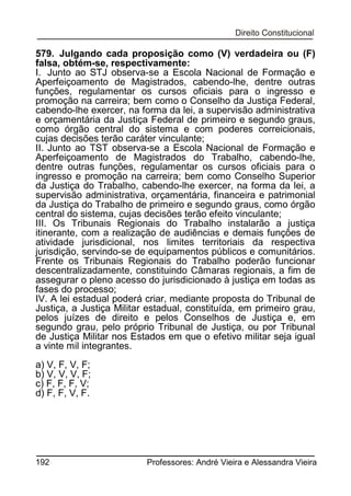 579. Julgando cada proposição como (V) verdadeira ou (F)
falsa, obtém-se, respectivamente:
I. Junto ao STJ observa-se a Escola Nacional de Formação e
Aperfeiçoamento de Magistrados, cabendo-lhe, dentre outras
funções, regulamentar os cursos oficiais para o ingresso e
promoção na carreira; bem como o Conselho da Justiça Federal,
cabendo-lhe exercer, na forma da lei, a supervisão administrativa
e orçamentária da Justiça Federal de primeiro e segundo graus,
como órgão central do sistema e com poderes correicionais,
cujas decisões terão caráter vinculante;
II. Junto ao TST observa-se a Escola Nacional de Formação e
Aperfeiçoamento de Magistrados do Trabalho, cabendo-lhe,
dentre outras funções, regulamentar os cursos oficiais para o
ingresso e promoção na carreira; bem como Conselho Superior
da Justiça do Trabalho, cabendo-lhe exercer, na forma da lei, a
supervisão administrativa, orçamentária, financeira e patrimonial
da Justiça do Trabalho de primeiro e segundo graus, como órgão
central do sistema, cujas decisões terão efeito vinculante;
III. Os Tribunais Regionais do Trabalho instalarão a justiça
itinerante, com a realização de audiências e demais funções de
atividade jurisdicional, nos limites territoriais da respectiva
jurisdição, servindo-se de equipamentos públicos e comunitários.
Frente os Tribunais Regionais do Trabalho poderão funcionar
descentralizadamente, constituindo Câmaras regionais, a fim de
assegurar o pleno acesso do jurisdicionado à justiça em todas as
fases do processo;
IV. A lei estadual poderá criar, mediante proposta do Tribunal de
Justiça, a Justiça Militar estadual, constituída, em primeiro grau,
pelos juízes de direito e pelos Conselhos de Justiça e, em
segundo grau, pelo próprio Tribunal de Justiça, ou por Tribunal
de Justiça Militar nos Estados em que o efetivo militar seja igual
a vinte mil integrantes.
a) V, F, V, F;
b) V, V, V, F;
c) F, F, F, V;
d) F, F, V, F.

192

Professores: André Vieira e Alessandra Vieira

 