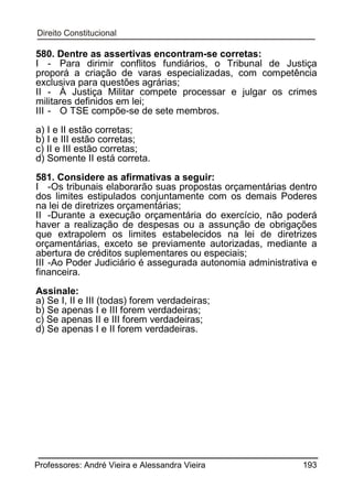 580. Dentre as assertivas encontram-se corretas:
I - Para dirimir conflitos fundiários, o Tribunal de Justiça
proporá a criação de varas especializadas, com competência
exclusiva para questões agrárias;
II - À Justiça Militar compete processar e julgar os crimes
militares definidos em lei;
III - O TSE compõe-se de sete membros.
a) I e II estão corretas;
b) I e III estão corretas;
c) II e III estão corretas;
d) Somente II está correta.
581. Considere as afirmativas a seguir:
I -Os tribunais elaborarão suas propostas orçamentárias dentro
dos limites estipulados conjuntamente com os demais Poderes
na lei de diretrizes orçamentárias;
II -Durante a execução orçamentária do exercício, não poderá
haver a realização de despesas ou a assunção de obrigações
que extrapolem os limites estabelecidos na lei de diretrizes
orçamentárias, exceto se previamente autorizadas, mediante a
abertura de créditos suplementares ou especiais;
III -Ao Poder Judiciário é assegurada autonomia administrativa e
financeira.
Assinale:
a) Se I, II e III (todas) forem verdadeiras;
b) Se apenas I e III forem verdadeiras;
c) Se apenas II e III forem verdadeiras;
d) Se apenas I e II forem verdadeiras.

Professores: André Vieira e Alessandra Vieira

193

 