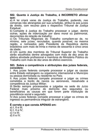 582. Quanto à Justiça do Trabalho, é INCORRETO afirmar
que:
a) A lei criará varas da Justiça do Trabalho, podendo, nas
comarcas não abrangidas por sua jurisdição, atribuí-la aos juízes
de direito, com recurso para o respectivo Tribunal de Justiça
Estadual;
b) Compete à Justiça do Trabalho processar e julgar, dentre
outras, ações de indenização por dano moral ou patrimonial,
decorrentes da relação de trabalho;
c) Os Tribunais Regionais do Trabalho compõem-se de, no
mínimo, sete juízes, recrutados, quando possível, na mesma
região, e nomeados pelo Presidente da República dentre
brasileiros com mais de trinta e menos de sessenta e cinco anos
de idade;
d) Um quinto dos membros do Tribunal Superior do Trabalho
serão escolhidos dentre advogados com mais de dez anos de
efetiva atividade profissional e membros do Ministério Público do
Trabalho com mais de dez anos de efetivo exercício.
583. Sobre a competência e atribuições dos juízes federais,
considere:
I. Aos juízes federais compete processar e julgar as causas
entre Estado estrangeiro ou organismo internacional e Município
ou pessoa domiciliada ou residente no País;
II. Aos juízes federais compete processar e julgar os crimes
cometidos a bordo de navios ou aeronaves, ressalvada a
competência da Justiça Militar;
III. Serão sempre processadas e julgadas na sede do Juízo
Federal mais próximo do domicílio dos segurados ou
beneficiários as causas em que forem parte instituição de
previdência social e segurado;
IV.Aos juízes federais compete processar e julgar os crimes de
ingresso ou permanência irregular de estrangeiro.
É correto o que consta APENAS em:
a) I, II e III;
b) I, II e IV;
c) I e III;
d) II e IV.

194

Professores: André Vieira e Alessandra Vieira

 